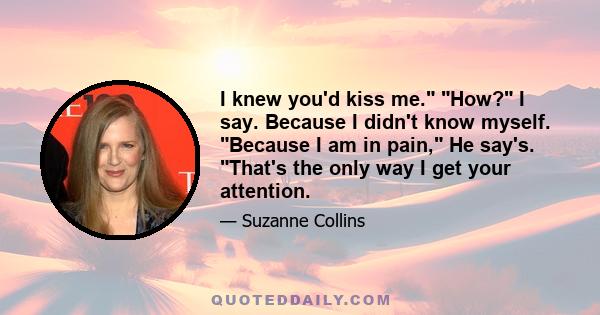 I knew you'd kiss me. How? I say. Because I didn't know myself. Because I am in pain, He say's. That's the only way I get your attention.