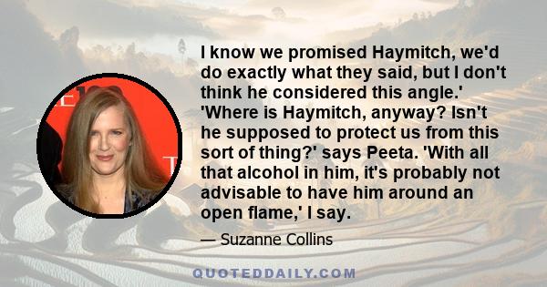 I know we promised Haymitch, we'd do exactly what they said, but I don't think he considered this angle.' 'Where is Haymitch, anyway? Isn't he supposed to protect us from this sort of thing?' says Peeta. 'With all that