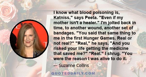 I know what blood poisoning is, Katniss, says Peeta. Even if my mother isn't a healer. I'm jolted back in time, to another wound, another set of bandages. You said that same thing to me in the first Hunger Games. Real