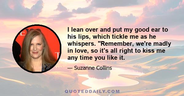 I lean over and put my good ear to his lips, which tickle me as he whispers. Remember, we're madly in love, so it's all right to kiss me any time you like it.