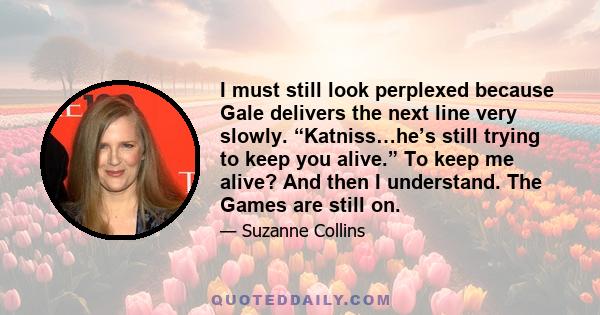 I must still look perplexed because Gale delivers the next line very slowly. “Katniss…he’s still trying to keep you alive.” To keep me alive? And then I understand. The Games are still on.