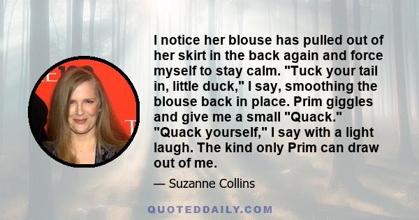 I notice her blouse has pulled out of her skirt in the back again and force myself to stay calm. Tuck your tail in, little duck, I say, smoothing the blouse back in place. Prim giggles and give me a small Quack. Quack