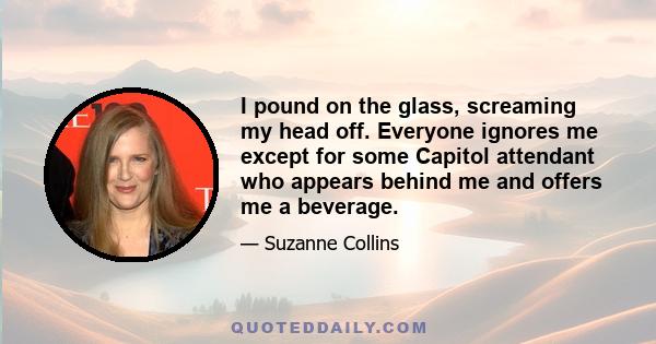 I pound on the glass, screaming my head off. Everyone ignores me except for some Capitol attendant who appears behind me and offers me a beverage.