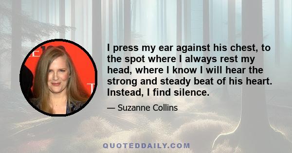 I press my ear against his chest, to the spot where I always rest my head, where I know I will hear the strong and steady beat of his heart. Instead, I find silence.