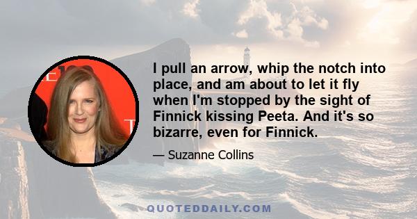 I pull an arrow, whip the notch into place, and am about to let it fly when I'm stopped by the sight of Finnick kissing Peeta. And it's so bizarre, even for Finnick.