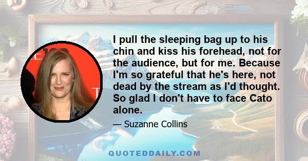 I pull the sleeping bag up to his chin and kiss his forehead, not for the audience, but for me. Because I'm so grateful that he's here, not dead by the stream as I'd thought. So glad I don't have to face Cato alone.