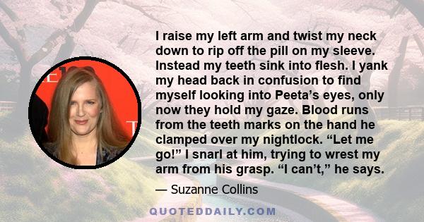 I raise my left arm and twist my neck down to rip off the pill on my sleeve. Instead my teeth sink into flesh. I yank my head back in confusion to find myself looking into Peeta’s eyes, only now they hold my gaze. Blood 