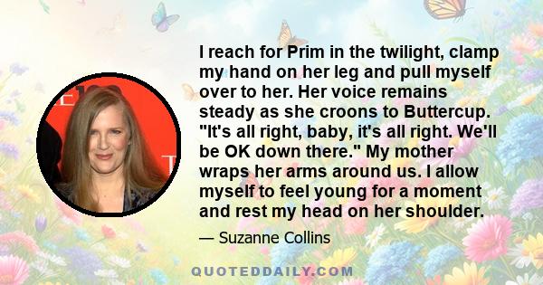 I reach for Prim in the twilight, clamp my hand on her leg and pull myself over to her. Her voice remains steady as she croons to Buttercup. It's all right, baby, it's all right. We'll be OK down there. My mother wraps