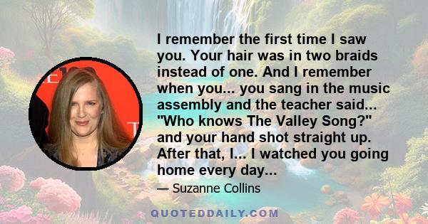 I remember the first time I saw you. Your hair was in two braids instead of one. And I remember when you... you sang in the music assembly and the teacher said... Who knows The Valley Song? and your hand shot straight