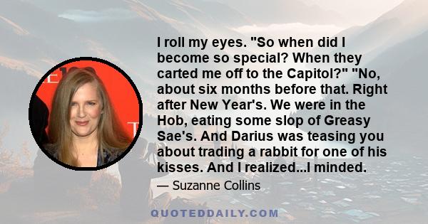 I roll my eyes. So when did I become so special? When they carted me off to the Capitol? No, about six months before that. Right after New Year's. We were in the Hob, eating some slop of Greasy Sae's. And Darius was