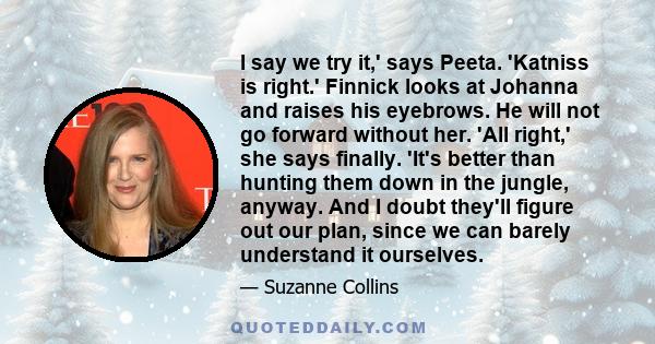 I say we try it,' says Peeta. 'Katniss is right.' Finnick looks at Johanna and raises his eyebrows. He will not go forward without her. 'All right,' she says finally. 'It's better than hunting them down in the jungle,