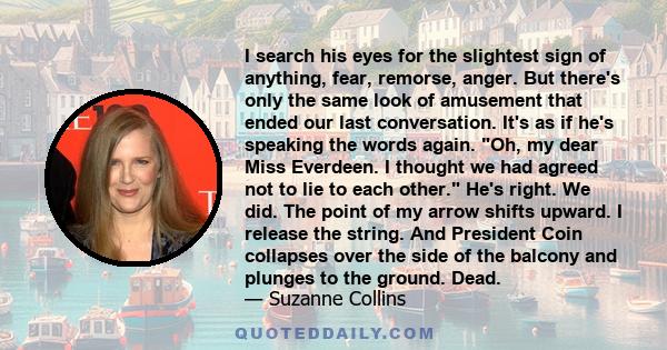 I search his eyes for the slightest sign of anything, fear, remorse, anger. But there's only the same look of amusement that ended our last conversation. It's as if he's speaking the words again. Oh, my dear Miss