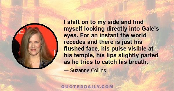 I shift on to my side and find myself looking directly into Gale's eyes. For an instant the world recedes and there is just his flushed face, his pulse visible at his temple, his lips slightly parted as he tries to