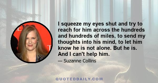 I squeeze my eyes shut and try to reach for him across the hundreds and hundreds of miles, to send my thoughts into his mind, to let him know he is not alone. But he is. And I can't help him.