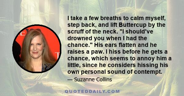 I take a few breaths to calm myself, step back, and lift Buttercup by the scruff of the neck. I should've drowned you when I had the chance. His ears flatten and he raises a paw. I hiss before he gets a chance, which