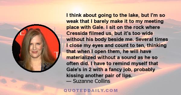 I think about going to the lake, but I'm so weak that I barely make it to my meeting place with Gale. I sit on the rock where Cressida filmed us, but it's too wide without his body beside me. Several times I close my