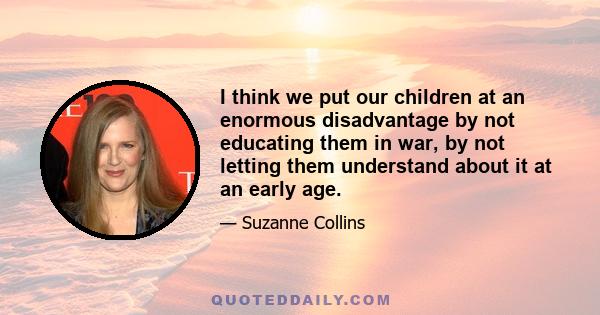 I think we put our children at an enormous disadvantage by not educating them in war, by not letting them understand about it at an early age.