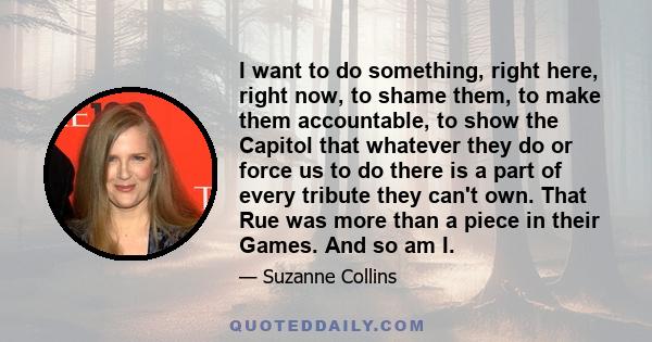 I want to do something, right here, right now, to shame them, to make them accountable, to show the Capitol that whatever they do or force us to do there is a part of every tribute they can't own. That Rue was more than 