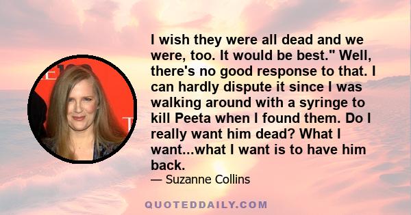 I wish they were all dead and we were, too. It would be best. Well, there's no good response to that. I can hardly dispute it since I was walking around with a syringe to kill Peeta when I found them. Do I really want