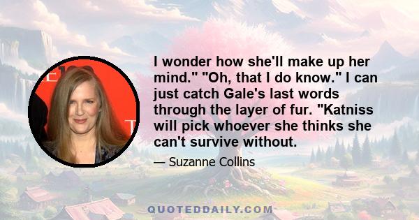 I wonder how she'll make up her mind. Oh, that I do know. I can just catch Gale's last words through the layer of fur. Katniss will pick whoever she thinks she can't survive without.