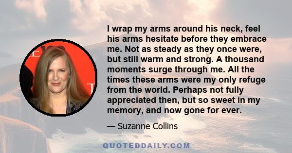 I wrap my arms around his neck, feel his arms hesitate before they embrace me. Not as steady as they once were, but still warm and strong. A thousand moments surge through me. All the times these arms were my only