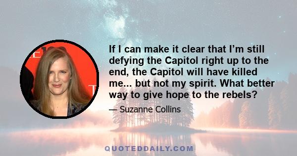 If I can make it clear that I’m still defying the Capitol right up to the end, the Capitol will have killed me... but not my spirit. What better way to give hope to the rebels?