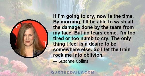 If I'm going to cry, now is the time. By morning, I'll be able to wash all the damage done by the tears from my face. But no tears come. I'm too tired or too numb to cry. The only thing I feel is a desire to be