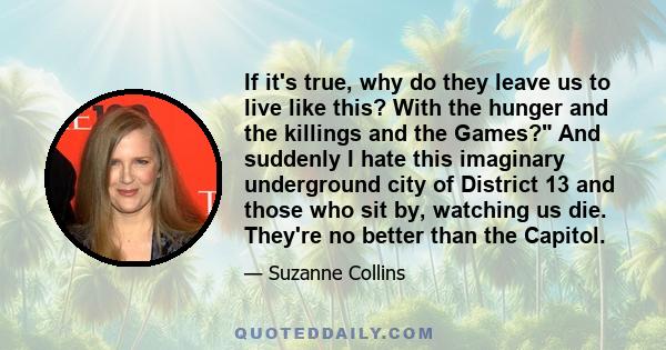 If it's true, why do they leave us to live like this? With the hunger and the killings and the Games? And suddenly I hate this imaginary underground city of District 13 and those who sit by, watching us die. They're no