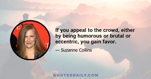 If you appeal to the crowd, either by being humorous or brutal or eccentric, you gain favor.