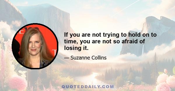 If you are not trying to hold on to time, you are not so afraid of losing it.