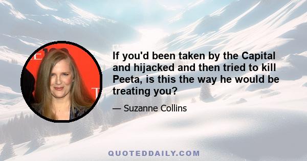 If you'd been taken by the Capital and hijacked and then tried to kill Peeta, is this the way he would be treating you?