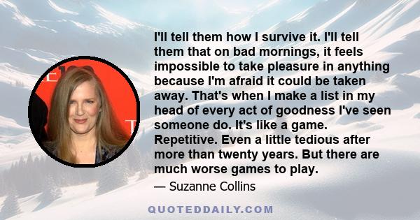 I'll tell them how I survive it. I'll tell them that on bad mornings, it feels impossible to take pleasure in anything because I'm afraid it could be taken away. That's when I make a list in my head of every act of