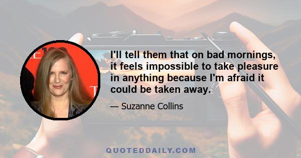 I'll tell them that on bad mornings, it feels impossible to take pleasure in anything because I'm afraid it could be taken away.