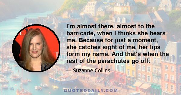 I'm almost there, almost to the barricade, when I thinks she hears me. Because for just a moment, she catches sight of me, her lips form my name. And that's when the rest of the parachutes go off.