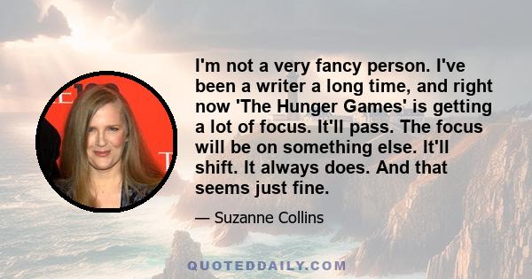 I'm not a very fancy person. I've been a writer a long time, and right now 'The Hunger Games' is getting a lot of focus. It'll pass. The focus will be on something else. It'll shift. It always does. And that seems just