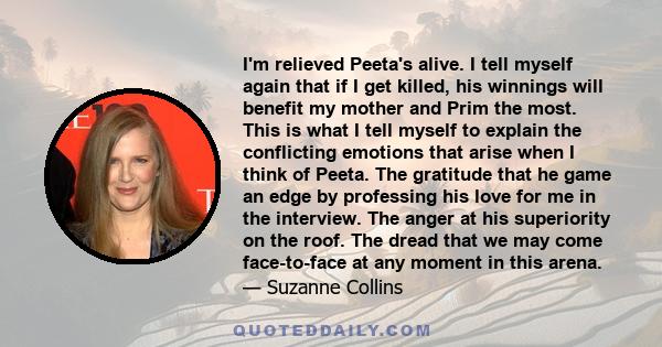 I'm relieved Peeta's alive. I tell myself again that if I get killed, his winnings will benefit my mother and Prim the most. This is what I tell myself to explain the conflicting emotions that arise when I think of