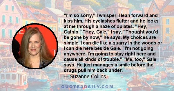 I'm so sorry, I whisper. I lean forward and kiss him. His eyelashes flutter and he looks at me through a haze of opiates. Hey, Catnip. Hey, Gale, I say. Thought you'd be gone by now, he says. My choices are simple. I