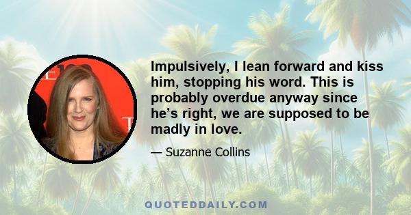 Impulsively, I lean forward and kiss him, stopping his word. This is probably overdue anyway since he’s right, we are supposed to be madly in love.