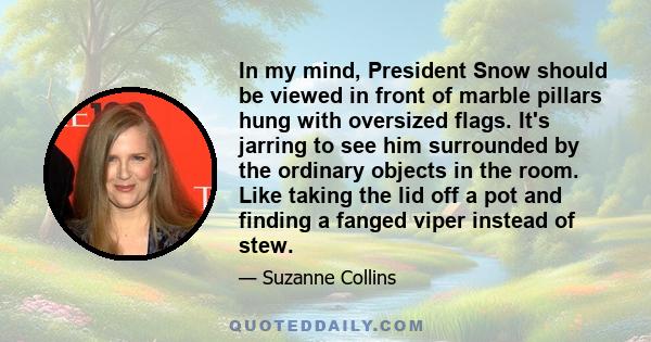 In my mind, President Snow should be viewed in front of marble pillars hung with oversized flags. It's jarring to see him surrounded by the ordinary objects in the room. Like taking the lid off a pot and finding a