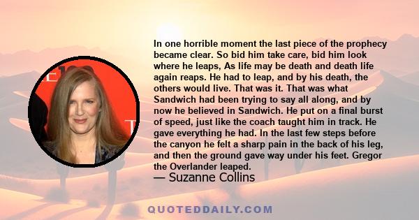 In one horrible moment the last piece of the prophecy became clear. So bid him take care, bid him look where he leaps, As life may be death and death life again reaps. He had to leap, and by his death, the others would