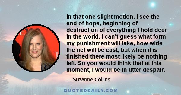 In that one slight motion, I see the end of hope, beginning of destruction of everything I hold dear in the world. I can't guess what form my punishment will take, how wide the net will be cast, but when it is finished