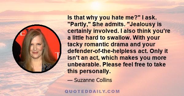 Is that why you hate me? I ask. Partly, She admits. Jealousy is certainly involved. I also think you're a little hard to swallow. With your tacky romantic drama and your defender-of-the-helpless act. Only it isn't an