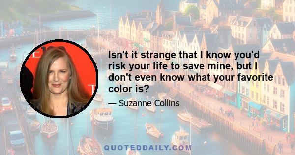 Isn't it strange that I know you'd risk your life to save mine, but I don't even know what your favorite color is?