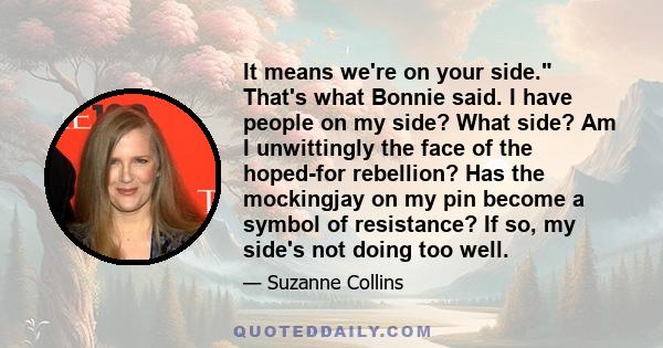 It means we're on your side. That's what Bonnie said. I have people on my side? What side? Am I unwittingly the face of the hoped-for rebellion? Has the mockingjay on my pin become a symbol of resistance? If so, my