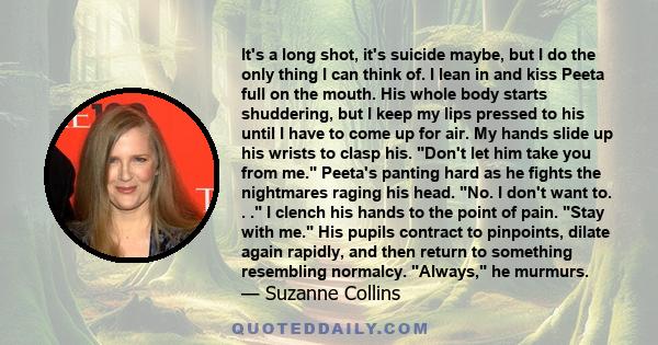 It's a long shot, it's suicide maybe, but I do the only thing I can think of. I lean in and kiss Peeta full on the mouth. His whole body starts shuddering, but I keep my lips pressed to his until I have to come up for