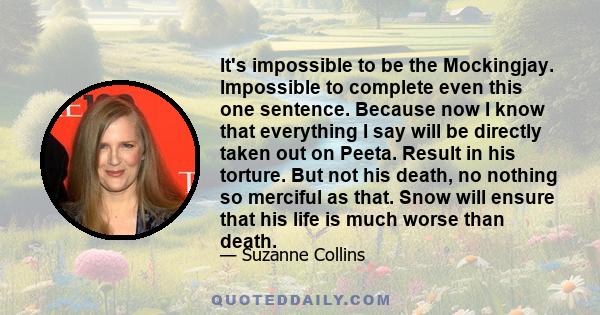 It's impossible to be the Mockingjay. Impossible to complete even this one sentence. Because now I know that everything I say will be directly taken out on Peeta. Result in his torture. But not his death, no nothing so