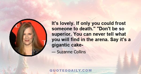 It's lovely. If only you could frost someone to death. Don't be so superior. You can never tell what you will find in the arena. Say it's a gigantic cake-