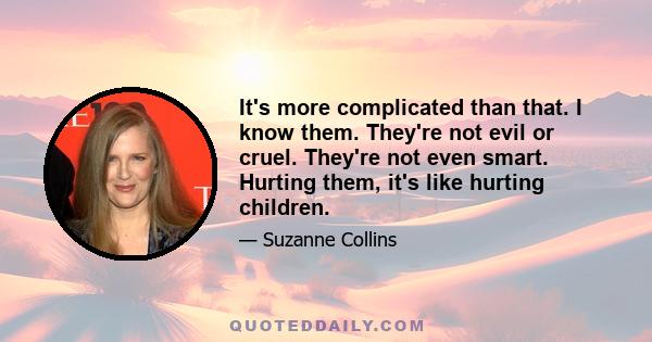 It's more complicated than that. I know them. They're not evil or cruel. They're not even smart. Hurting them, it's like hurting children.