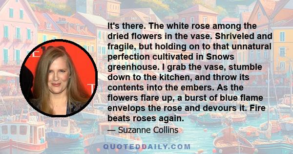 It's there. The white rose among the dried flowers in the vase. Shriveled and fragile, but holding on to that unnatural perfection cultivated in Snows greenhouse. I grab the vase, stumble down to the kitchen, and throw