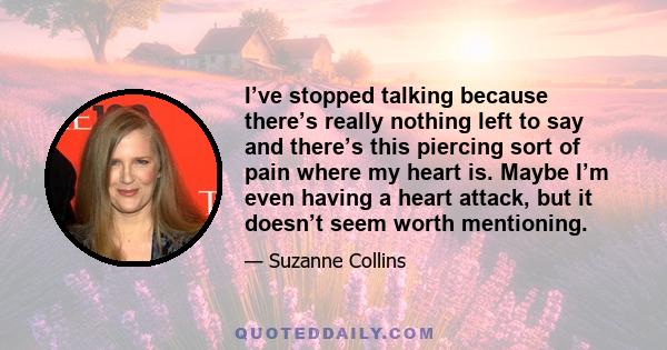 I’ve stopped talking because there’s really nothing left to say and there’s this piercing sort of pain where my heart is. Maybe I’m even having a heart attack, but it doesn’t seem worth mentioning.